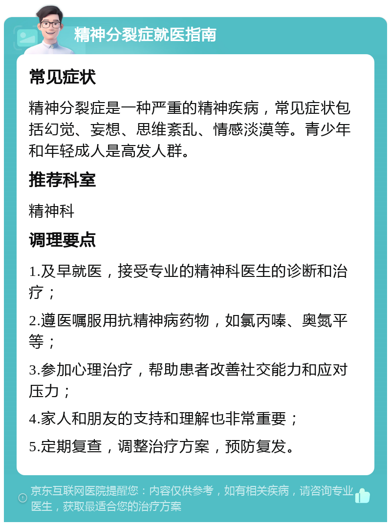 精神分裂症就医指南 常见症状 精神分裂症是一种严重的精神疾病，常见症状包括幻觉、妄想、思维紊乱、情感淡漠等。青少年和年轻成人是高发人群。 推荐科室 精神科 调理要点 1.及早就医，接受专业的精神科医生的诊断和治疗； 2.遵医嘱服用抗精神病药物，如氯丙嗪、奥氮平等； 3.参加心理治疗，帮助患者改善社交能力和应对压力； 4.家人和朋友的支持和理解也非常重要； 5.定期复查，调整治疗方案，预防复发。