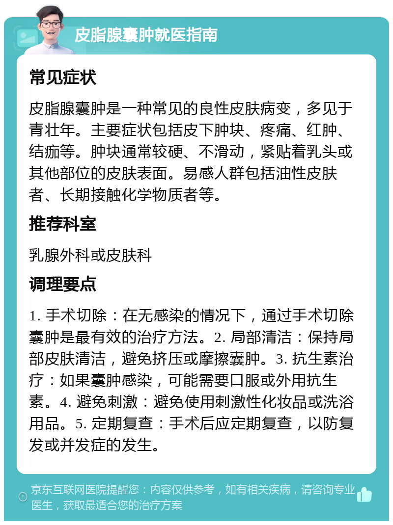 皮脂腺囊肿就医指南 常见症状 皮脂腺囊肿是一种常见的良性皮肤病变，多见于青壮年。主要症状包括皮下肿块、疼痛、红肿、结痂等。肿块通常较硬、不滑动，紧贴着乳头或其他部位的皮肤表面。易感人群包括油性皮肤者、长期接触化学物质者等。 推荐科室 乳腺外科或皮肤科 调理要点 1. 手术切除：在无感染的情况下，通过手术切除囊肿是最有效的治疗方法。2. 局部清洁：保持局部皮肤清洁，避免挤压或摩擦囊肿。3. 抗生素治疗：如果囊肿感染，可能需要口服或外用抗生素。4. 避免刺激：避免使用刺激性化妆品或洗浴用品。5. 定期复查：手术后应定期复查，以防复发或并发症的发生。