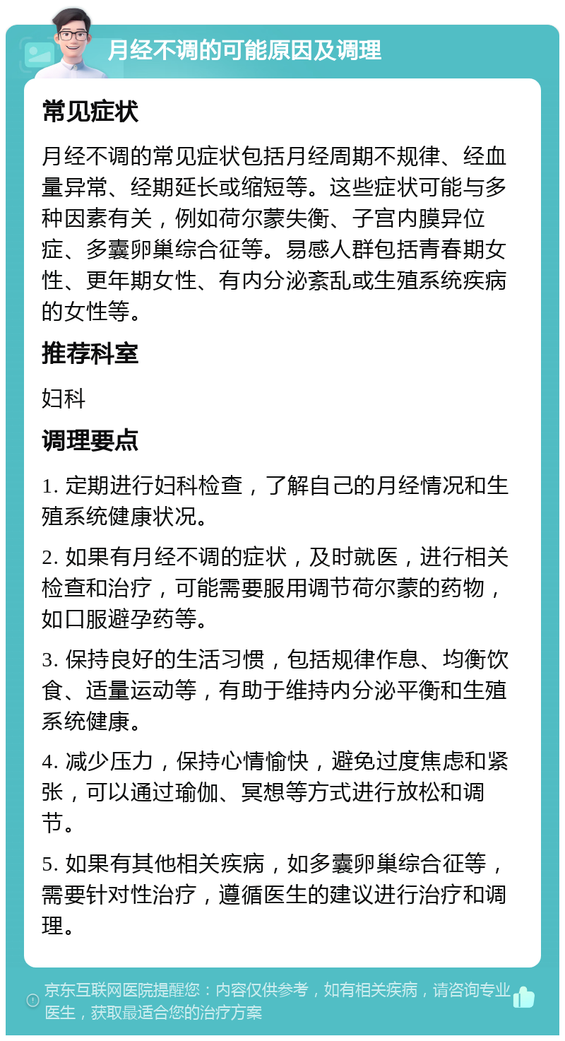 月经不调的可能原因及调理 常见症状 月经不调的常见症状包括月经周期不规律、经血量异常、经期延长或缩短等。这些症状可能与多种因素有关，例如荷尔蒙失衡、子宫内膜异位症、多囊卵巢综合征等。易感人群包括青春期女性、更年期女性、有内分泌紊乱或生殖系统疾病的女性等。 推荐科室 妇科 调理要点 1. 定期进行妇科检查，了解自己的月经情况和生殖系统健康状况。 2. 如果有月经不调的症状，及时就医，进行相关检查和治疗，可能需要服用调节荷尔蒙的药物，如口服避孕药等。 3. 保持良好的生活习惯，包括规律作息、均衡饮食、适量运动等，有助于维持内分泌平衡和生殖系统健康。 4. 减少压力，保持心情愉快，避免过度焦虑和紧张，可以通过瑜伽、冥想等方式进行放松和调节。 5. 如果有其他相关疾病，如多囊卵巢综合征等，需要针对性治疗，遵循医生的建议进行治疗和调理。