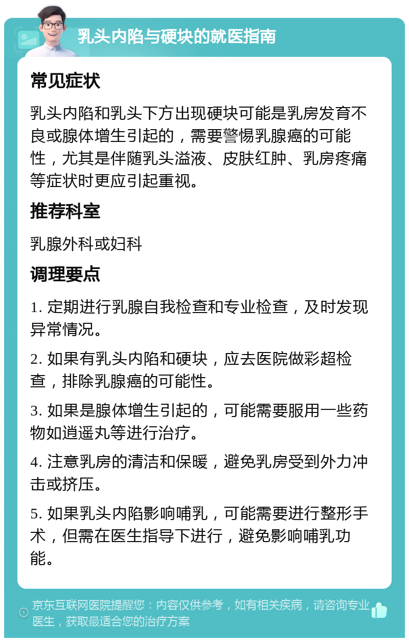 乳头内陷与硬块的就医指南 常见症状 乳头内陷和乳头下方出现硬块可能是乳房发育不良或腺体增生引起的，需要警惕乳腺癌的可能性，尤其是伴随乳头溢液、皮肤红肿、乳房疼痛等症状时更应引起重视。 推荐科室 乳腺外科或妇科 调理要点 1. 定期进行乳腺自我检查和专业检查，及时发现异常情况。 2. 如果有乳头内陷和硬块，应去医院做彩超检查，排除乳腺癌的可能性。 3. 如果是腺体增生引起的，可能需要服用一些药物如逍遥丸等进行治疗。 4. 注意乳房的清洁和保暖，避免乳房受到外力冲击或挤压。 5. 如果乳头内陷影响哺乳，可能需要进行整形手术，但需在医生指导下进行，避免影响哺乳功能。