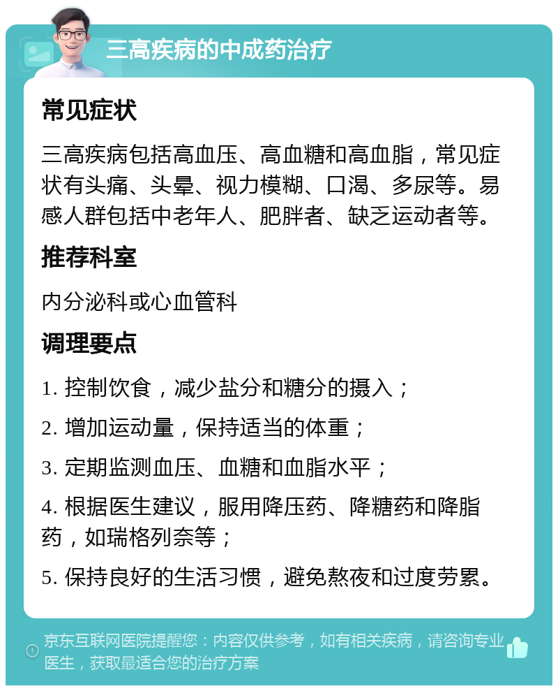 三高疾病的中成药治疗 常见症状 三高疾病包括高血压、高血糖和高血脂，常见症状有头痛、头晕、视力模糊、口渴、多尿等。易感人群包括中老年人、肥胖者、缺乏运动者等。 推荐科室 内分泌科或心血管科 调理要点 1. 控制饮食，减少盐分和糖分的摄入； 2. 增加运动量，保持适当的体重； 3. 定期监测血压、血糖和血脂水平； 4. 根据医生建议，服用降压药、降糖药和降脂药，如瑞格列奈等； 5. 保持良好的生活习惯，避免熬夜和过度劳累。