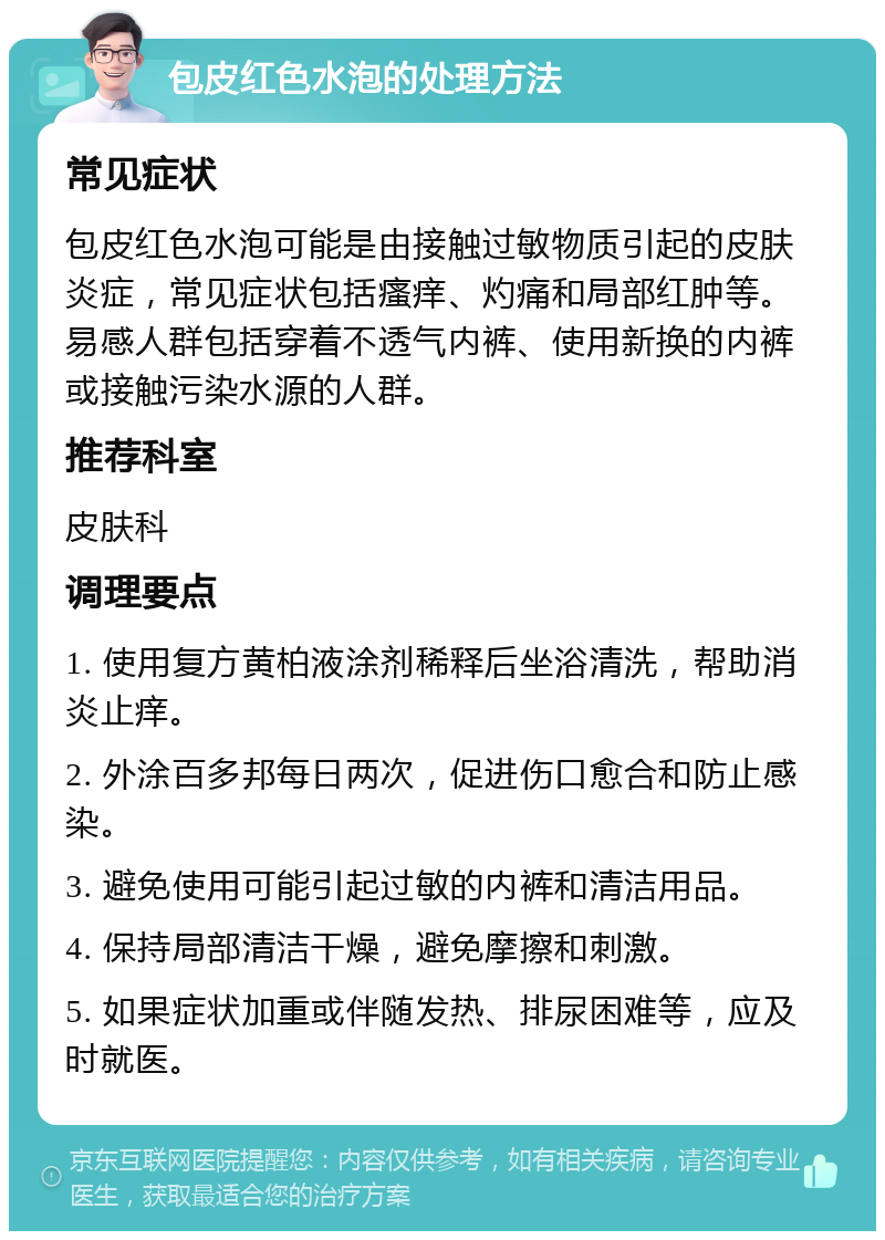 包皮红色水泡的处理方法 常见症状 包皮红色水泡可能是由接触过敏物质引起的皮肤炎症，常见症状包括瘙痒、灼痛和局部红肿等。易感人群包括穿着不透气内裤、使用新换的内裤或接触污染水源的人群。 推荐科室 皮肤科 调理要点 1. 使用复方黄柏液涂剂稀释后坐浴清洗，帮助消炎止痒。 2. 外涂百多邦每日两次，促进伤口愈合和防止感染。 3. 避免使用可能引起过敏的内裤和清洁用品。 4. 保持局部清洁干燥，避免摩擦和刺激。 5. 如果症状加重或伴随发热、排尿困难等，应及时就医。