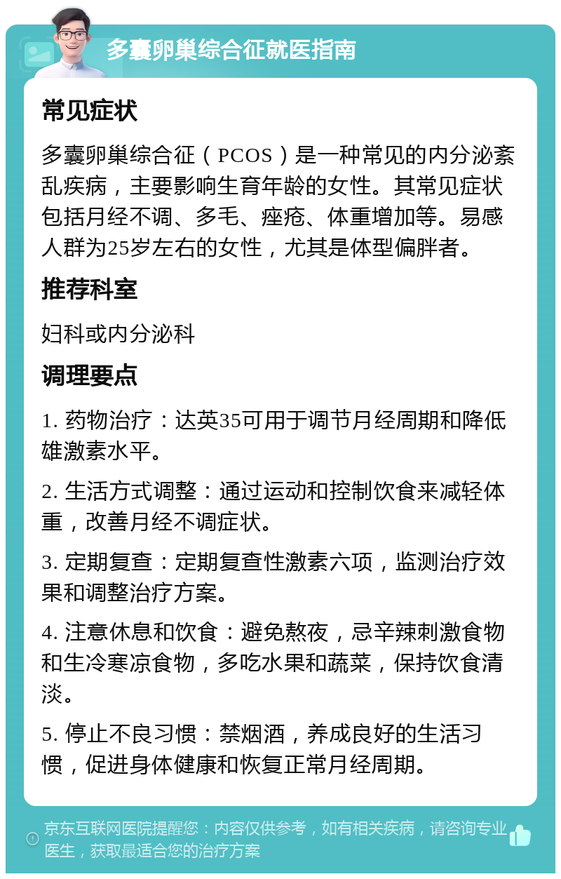 多囊卵巢综合征就医指南 常见症状 多囊卵巢综合征（PCOS）是一种常见的内分泌紊乱疾病，主要影响生育年龄的女性。其常见症状包括月经不调、多毛、痤疮、体重增加等。易感人群为25岁左右的女性，尤其是体型偏胖者。 推荐科室 妇科或内分泌科 调理要点 1. 药物治疗：达英35可用于调节月经周期和降低雄激素水平。 2. 生活方式调整：通过运动和控制饮食来减轻体重，改善月经不调症状。 3. 定期复查：定期复查性激素六项，监测治疗效果和调整治疗方案。 4. 注意休息和饮食：避免熬夜，忌辛辣刺激食物和生冷寒凉食物，多吃水果和蔬菜，保持饮食清淡。 5. 停止不良习惯：禁烟酒，养成良好的生活习惯，促进身体健康和恢复正常月经周期。