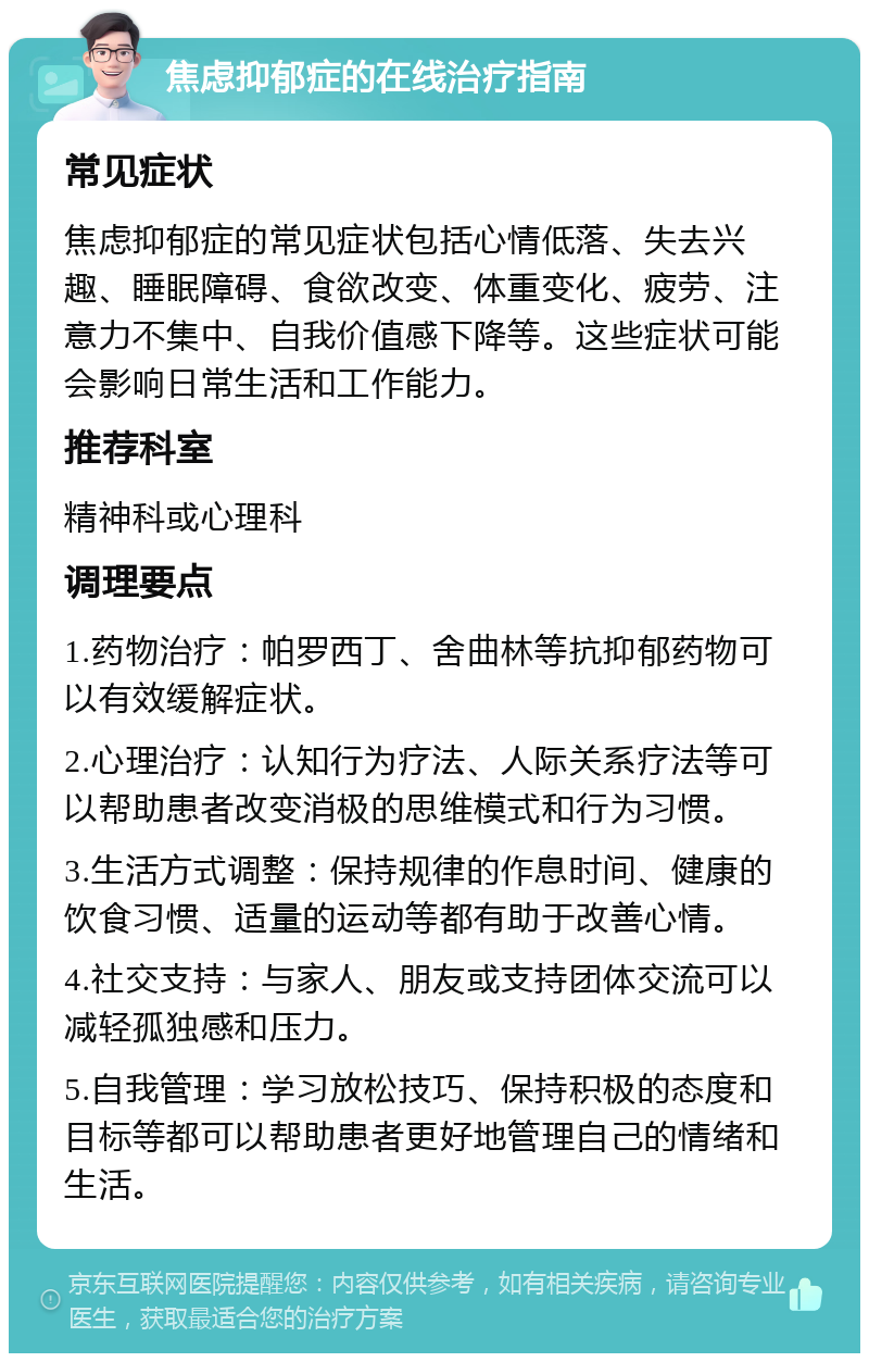 焦虑抑郁症的在线治疗指南 常见症状 焦虑抑郁症的常见症状包括心情低落、失去兴趣、睡眠障碍、食欲改变、体重变化、疲劳、注意力不集中、自我价值感下降等。这些症状可能会影响日常生活和工作能力。 推荐科室 精神科或心理科 调理要点 1.药物治疗：帕罗西丁、舍曲林等抗抑郁药物可以有效缓解症状。 2.心理治疗：认知行为疗法、人际关系疗法等可以帮助患者改变消极的思维模式和行为习惯。 3.生活方式调整：保持规律的作息时间、健康的饮食习惯、适量的运动等都有助于改善心情。 4.社交支持：与家人、朋友或支持团体交流可以减轻孤独感和压力。 5.自我管理：学习放松技巧、保持积极的态度和目标等都可以帮助患者更好地管理自己的情绪和生活。