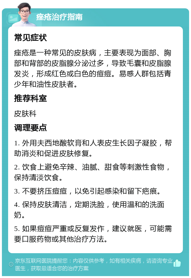 痤疮治疗指南 常见症状 痤疮是一种常见的皮肤病，主要表现为面部、胸部和背部的皮脂腺分泌过多，导致毛囊和皮脂腺发炎，形成红色或白色的痘痘。易感人群包括青少年和油性皮肤者。 推荐科室 皮肤科 调理要点 1. 外用夫西地酸软膏和人表皮生长因子凝胶，帮助消炎和促进皮肤修复。 2. 饮食上避免辛辣、油腻、甜食等刺激性食物，保持清淡饮食。 3. 不要挤压痘痘，以免引起感染和留下疤痕。 4. 保持皮肤清洁，定期洗脸，使用温和的洗面奶。 5. 如果痘痘严重或反复发作，建议就医，可能需要口服药物或其他治疗方法。