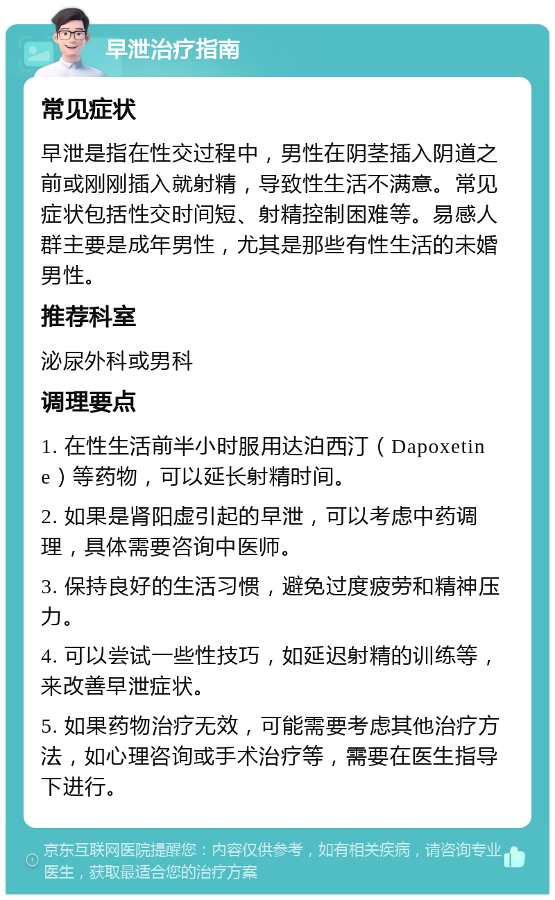 早泄治疗指南 常见症状 早泄是指在性交过程中，男性在阴茎插入阴道之前或刚刚插入就射精，导致性生活不满意。常见症状包括性交时间短、射精控制困难等。易感人群主要是成年男性，尤其是那些有性生活的未婚男性。 推荐科室 泌尿外科或男科 调理要点 1. 在性生活前半小时服用达泊西汀（Dapoxetine）等药物，可以延长射精时间。 2. 如果是肾阳虚引起的早泄，可以考虑中药调理，具体需要咨询中医师。 3. 保持良好的生活习惯，避免过度疲劳和精神压力。 4. 可以尝试一些性技巧，如延迟射精的训练等，来改善早泄症状。 5. 如果药物治疗无效，可能需要考虑其他治疗方法，如心理咨询或手术治疗等，需要在医生指导下进行。