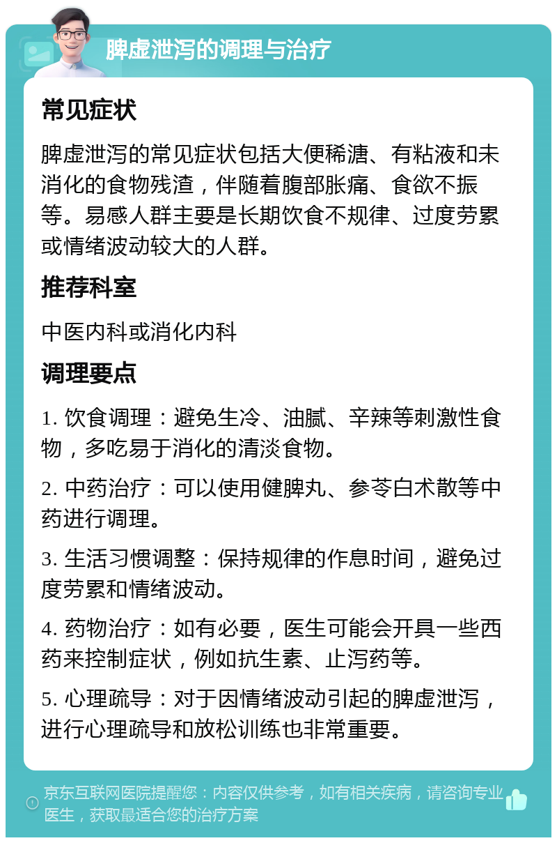 脾虚泄泻的调理与治疗 常见症状 脾虚泄泻的常见症状包括大便稀溏、有粘液和未消化的食物残渣，伴随着腹部胀痛、食欲不振等。易感人群主要是长期饮食不规律、过度劳累或情绪波动较大的人群。 推荐科室 中医内科或消化内科 调理要点 1. 饮食调理：避免生冷、油腻、辛辣等刺激性食物，多吃易于消化的清淡食物。 2. 中药治疗：可以使用健脾丸、参苓白术散等中药进行调理。 3. 生活习惯调整：保持规律的作息时间，避免过度劳累和情绪波动。 4. 药物治疗：如有必要，医生可能会开具一些西药来控制症状，例如抗生素、止泻药等。 5. 心理疏导：对于因情绪波动引起的脾虚泄泻，进行心理疏导和放松训练也非常重要。