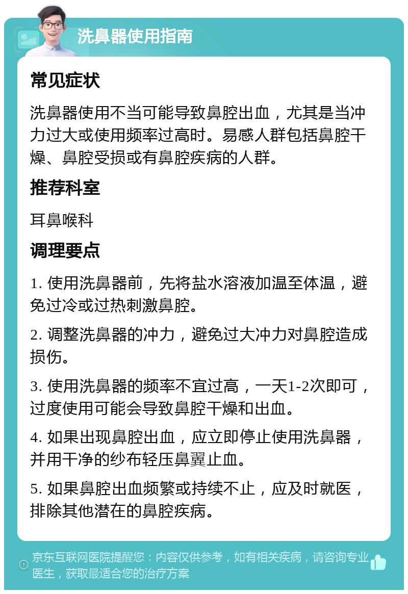 洗鼻器使用指南 常见症状 洗鼻器使用不当可能导致鼻腔出血，尤其是当冲力过大或使用频率过高时。易感人群包括鼻腔干燥、鼻腔受损或有鼻腔疾病的人群。 推荐科室 耳鼻喉科 调理要点 1. 使用洗鼻器前，先将盐水溶液加温至体温，避免过冷或过热刺激鼻腔。 2. 调整洗鼻器的冲力，避免过大冲力对鼻腔造成损伤。 3. 使用洗鼻器的频率不宜过高，一天1-2次即可，过度使用可能会导致鼻腔干燥和出血。 4. 如果出现鼻腔出血，应立即停止使用洗鼻器，并用干净的纱布轻压鼻翼止血。 5. 如果鼻腔出血频繁或持续不止，应及时就医，排除其他潜在的鼻腔疾病。