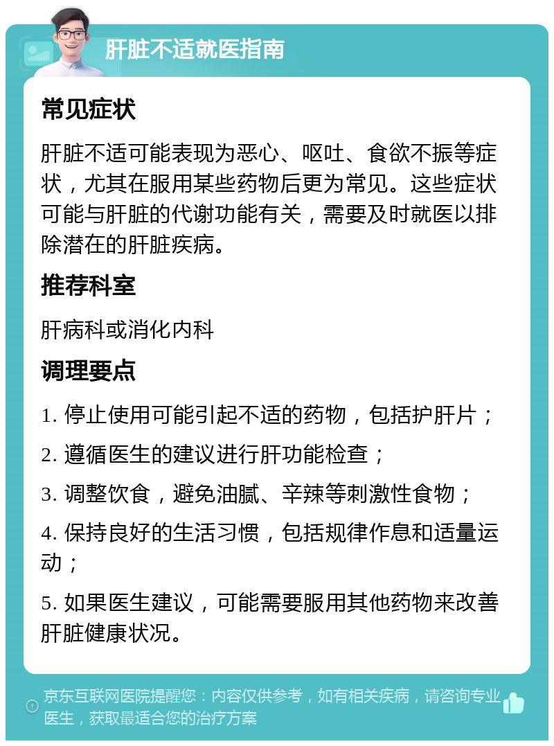 肝脏不适就医指南 常见症状 肝脏不适可能表现为恶心、呕吐、食欲不振等症状，尤其在服用某些药物后更为常见。这些症状可能与肝脏的代谢功能有关，需要及时就医以排除潜在的肝脏疾病。 推荐科室 肝病科或消化内科 调理要点 1. 停止使用可能引起不适的药物，包括护肝片； 2. 遵循医生的建议进行肝功能检查； 3. 调整饮食，避免油腻、辛辣等刺激性食物； 4. 保持良好的生活习惯，包括规律作息和适量运动； 5. 如果医生建议，可能需要服用其他药物来改善肝脏健康状况。