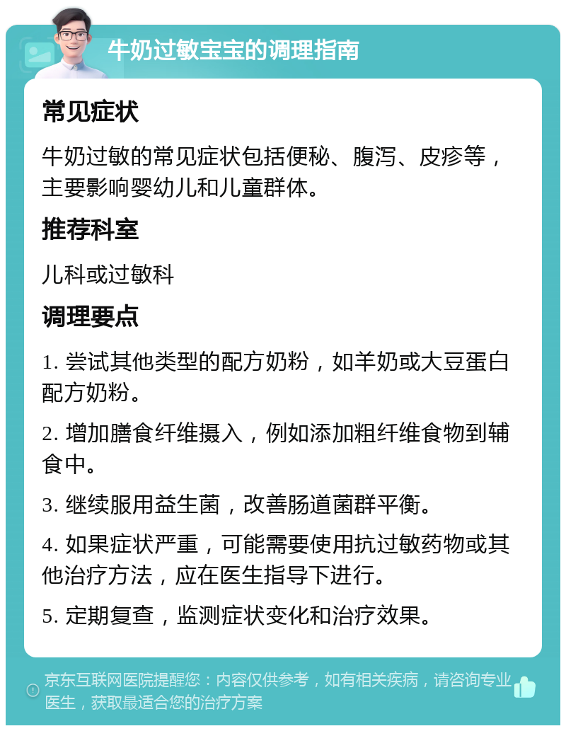 牛奶过敏宝宝的调理指南 常见症状 牛奶过敏的常见症状包括便秘、腹泻、皮疹等，主要影响婴幼儿和儿童群体。 推荐科室 儿科或过敏科 调理要点 1. 尝试其他类型的配方奶粉，如羊奶或大豆蛋白配方奶粉。 2. 增加膳食纤维摄入，例如添加粗纤维食物到辅食中。 3. 继续服用益生菌，改善肠道菌群平衡。 4. 如果症状严重，可能需要使用抗过敏药物或其他治疗方法，应在医生指导下进行。 5. 定期复查，监测症状变化和治疗效果。