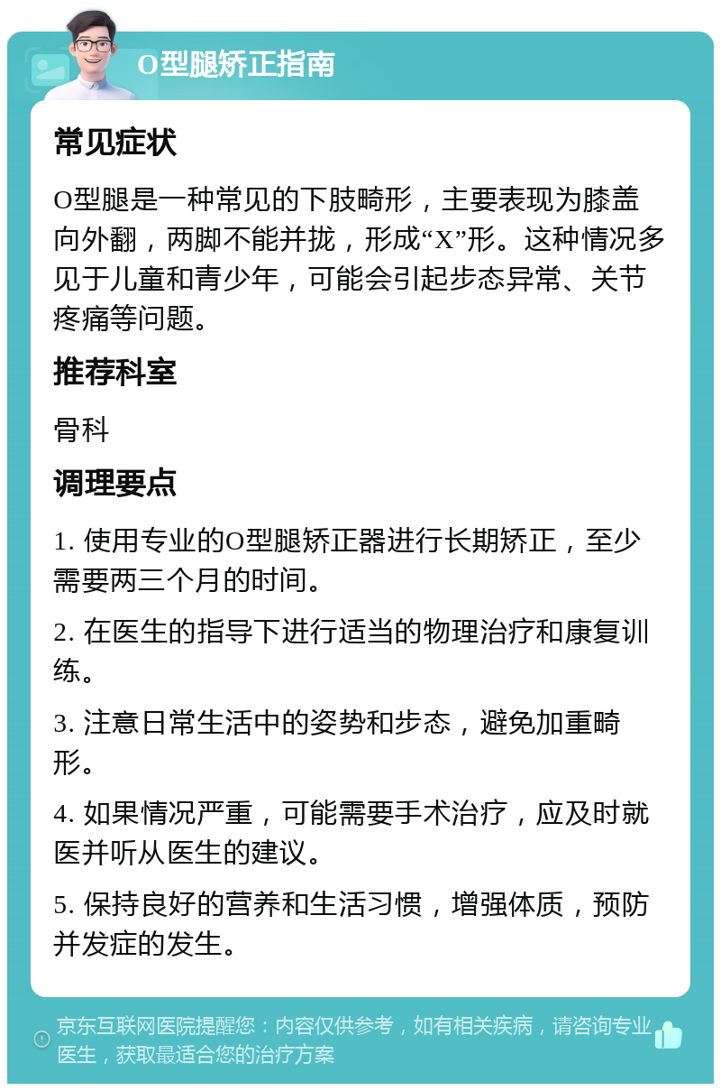 O型腿矫正指南 常见症状 O型腿是一种常见的下肢畸形，主要表现为膝盖向外翻，两脚不能并拢，形成“X”形。这种情况多见于儿童和青少年，可能会引起步态异常、关节疼痛等问题。 推荐科室 骨科 调理要点 1. 使用专业的O型腿矫正器进行长期矫正，至少需要两三个月的时间。 2. 在医生的指导下进行适当的物理治疗和康复训练。 3. 注意日常生活中的姿势和步态，避免加重畸形。 4. 如果情况严重，可能需要手术治疗，应及时就医并听从医生的建议。 5. 保持良好的营养和生活习惯，增强体质，预防并发症的发生。