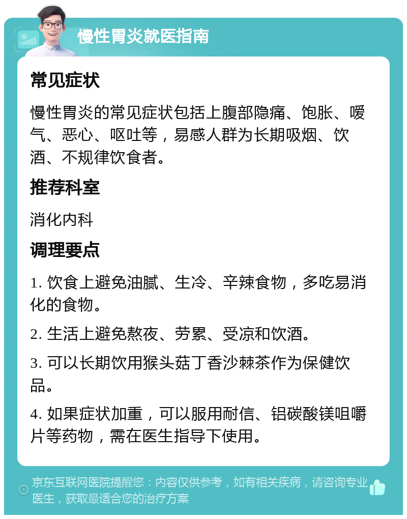 慢性胃炎就医指南 常见症状 慢性胃炎的常见症状包括上腹部隐痛、饱胀、嗳气、恶心、呕吐等，易感人群为长期吸烟、饮酒、不规律饮食者。 推荐科室 消化内科 调理要点 1. 饮食上避免油腻、生冷、辛辣食物，多吃易消化的食物。 2. 生活上避免熬夜、劳累、受凉和饮酒。 3. 可以长期饮用猴头菇丁香沙棘茶作为保健饮品。 4. 如果症状加重，可以服用耐信、铝碳酸镁咀嚼片等药物，需在医生指导下使用。