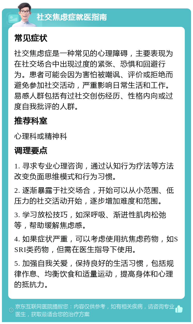 社交焦虑症就医指南 常见症状 社交焦虑症是一种常见的心理障碍，主要表现为在社交场合中出现过度的紧张、恐惧和回避行为。患者可能会因为害怕被嘲讽、评价或拒绝而避免参加社交活动，严重影响日常生活和工作。易感人群包括有过社交创伤经历、性格内向或过度自我批评的人群。 推荐科室 心理科或精神科 调理要点 1. 寻求专业心理咨询，通过认知行为疗法等方法改变负面思维模式和行为习惯。 2. 逐渐暴露于社交场合，开始可以从小范围、低压力的社交活动开始，逐步增加难度和范围。 3. 学习放松技巧，如深呼吸、渐进性肌肉松弛等，帮助缓解焦虑感。 4. 如果症状严重，可以考虑使用抗焦虑药物，如SSRI类药物，但需在医生指导下使用。 5. 加强自我关爱，保持良好的生活习惯，包括规律作息、均衡饮食和适量运动，提高身体和心理的抵抗力。