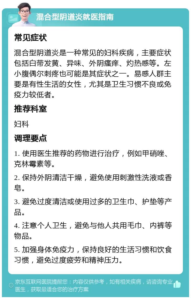 混合型阴道炎就医指南 常见症状 混合型阴道炎是一种常见的妇科疾病，主要症状包括白带发黄、异味、外阴瘙痒、灼热感等。左小腹偶尔刺疼也可能是其症状之一。易感人群主要是有性生活的女性，尤其是卫生习惯不良或免疫力较低者。 推荐科室 妇科 调理要点 1. 使用医生推荐的药物进行治疗，例如甲硝唑、克林霉素等。 2. 保持外阴清洁干燥，避免使用刺激性洗液或香皂。 3. 避免过度清洁或使用过多的卫生巾、护垫等产品。 4. 注意个人卫生，避免与他人共用毛巾、内裤等物品。 5. 加强身体免疫力，保持良好的生活习惯和饮食习惯，避免过度疲劳和精神压力。