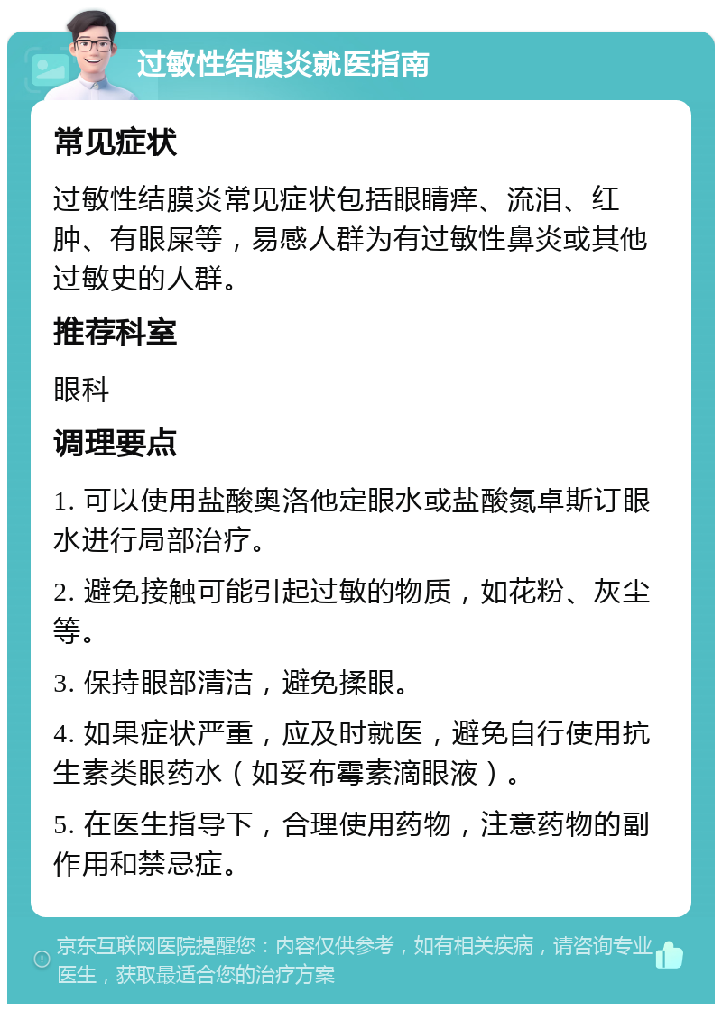 过敏性结膜炎就医指南 常见症状 过敏性结膜炎常见症状包括眼睛痒、流泪、红肿、有眼屎等，易感人群为有过敏性鼻炎或其他过敏史的人群。 推荐科室 眼科 调理要点 1. 可以使用盐酸奥洛他定眼水或盐酸氮卓斯订眼水进行局部治疗。 2. 避免接触可能引起过敏的物质，如花粉、灰尘等。 3. 保持眼部清洁，避免揉眼。 4. 如果症状严重，应及时就医，避免自行使用抗生素类眼药水（如妥布霉素滴眼液）。 5. 在医生指导下，合理使用药物，注意药物的副作用和禁忌症。