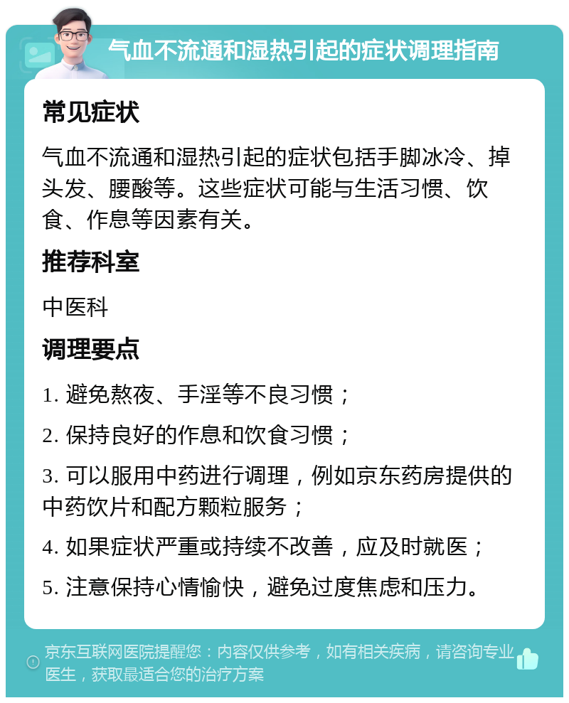 气血不流通和湿热引起的症状调理指南 常见症状 气血不流通和湿热引起的症状包括手脚冰冷、掉头发、腰酸等。这些症状可能与生活习惯、饮食、作息等因素有关。 推荐科室 中医科 调理要点 1. 避免熬夜、手淫等不良习惯； 2. 保持良好的作息和饮食习惯； 3. 可以服用中药进行调理，例如京东药房提供的中药饮片和配方颗粒服务； 4. 如果症状严重或持续不改善，应及时就医； 5. 注意保持心情愉快，避免过度焦虑和压力。