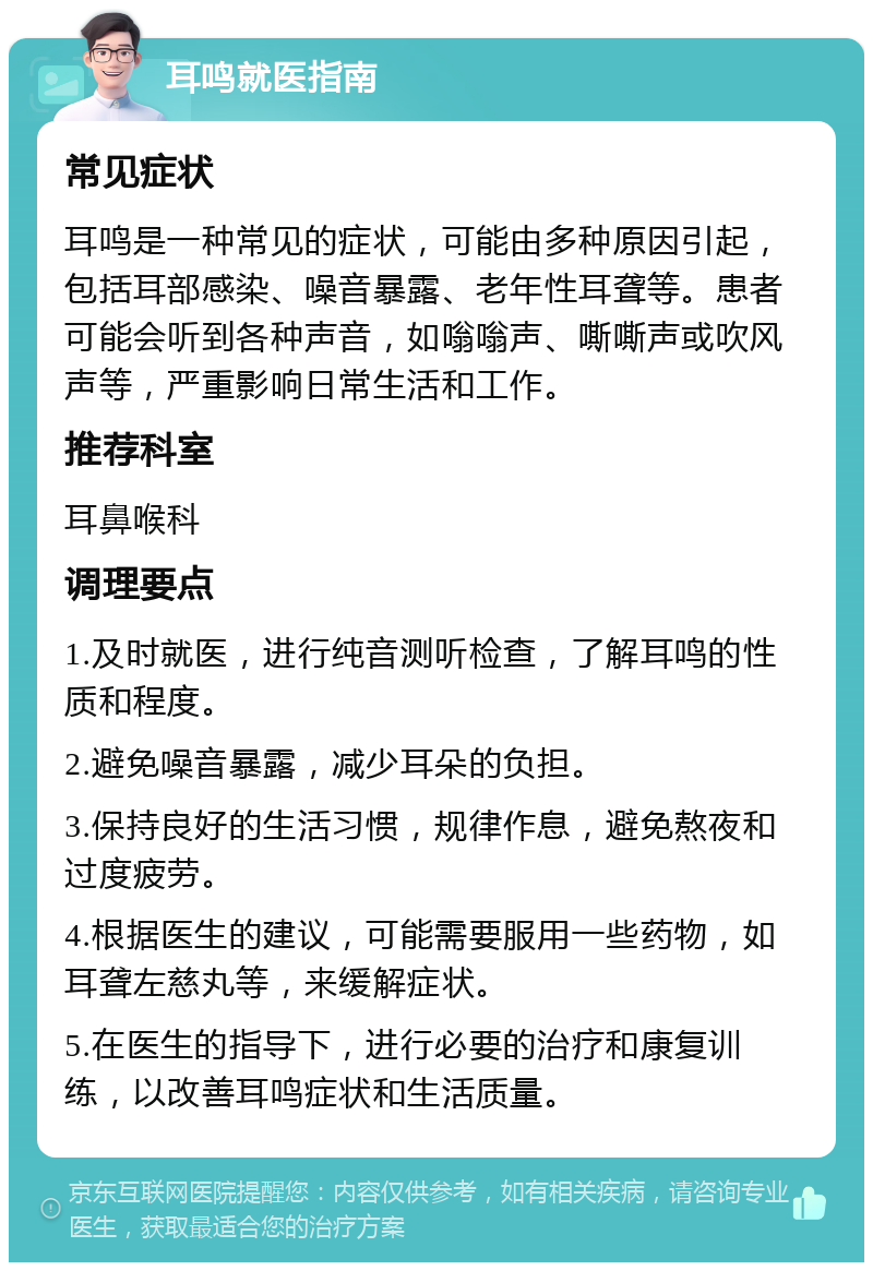 耳鸣就医指南 常见症状 耳鸣是一种常见的症状，可能由多种原因引起，包括耳部感染、噪音暴露、老年性耳聋等。患者可能会听到各种声音，如嗡嗡声、嘶嘶声或吹风声等，严重影响日常生活和工作。 推荐科室 耳鼻喉科 调理要点 1.及时就医，进行纯音测听检查，了解耳鸣的性质和程度。 2.避免噪音暴露，减少耳朵的负担。 3.保持良好的生活习惯，规律作息，避免熬夜和过度疲劳。 4.根据医生的建议，可能需要服用一些药物，如耳聋左慈丸等，来缓解症状。 5.在医生的指导下，进行必要的治疗和康复训练，以改善耳鸣症状和生活质量。