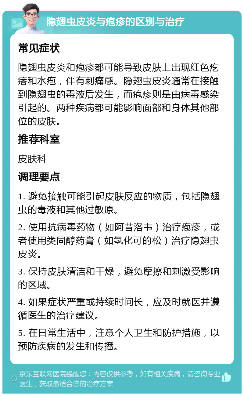 隐翅虫皮炎与疱疹的区别与治疗 常见症状 隐翅虫皮炎和疱疹都可能导致皮肤上出现红色疙瘩和水疱，伴有刺痛感。隐翅虫皮炎通常在接触到隐翅虫的毒液后发生，而疱疹则是由病毒感染引起的。两种疾病都可能影响面部和身体其他部位的皮肤。 推荐科室 皮肤科 调理要点 1. 避免接触可能引起皮肤反应的物质，包括隐翅虫的毒液和其他过敏原。 2. 使用抗病毒药物（如阿昔洛韦）治疗疱疹，或者使用类固醇药膏（如氢化可的松）治疗隐翅虫皮炎。 3. 保持皮肤清洁和干燥，避免摩擦和刺激受影响的区域。 4. 如果症状严重或持续时间长，应及时就医并遵循医生的治疗建议。 5. 在日常生活中，注意个人卫生和防护措施，以预防疾病的发生和传播。