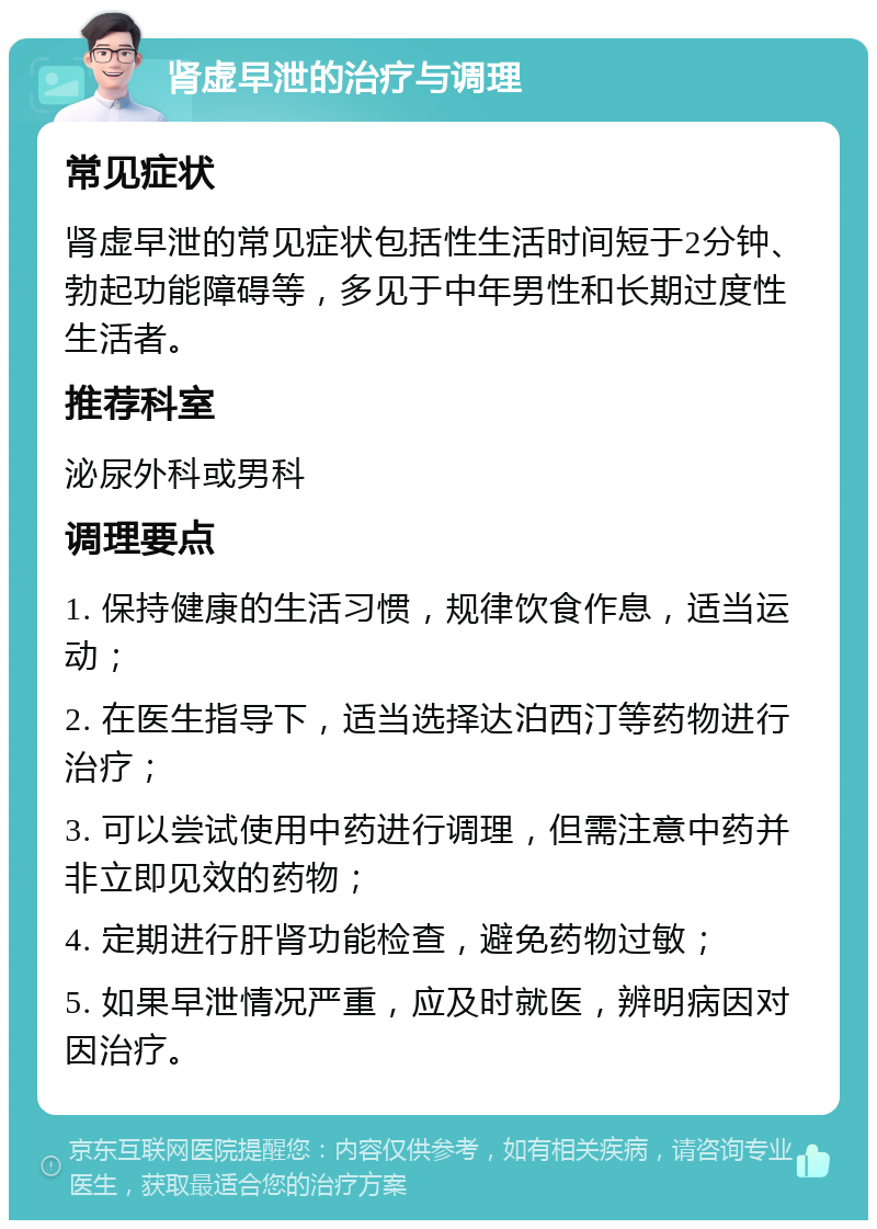 肾虚早泄的治疗与调理 常见症状 肾虚早泄的常见症状包括性生活时间短于2分钟、勃起功能障碍等，多见于中年男性和长期过度性生活者。 推荐科室 泌尿外科或男科 调理要点 1. 保持健康的生活习惯，规律饮食作息，适当运动； 2. 在医生指导下，适当选择达泊西汀等药物进行治疗； 3. 可以尝试使用中药进行调理，但需注意中药并非立即见效的药物； 4. 定期进行肝肾功能检查，避免药物过敏； 5. 如果早泄情况严重，应及时就医，辨明病因对因治疗。