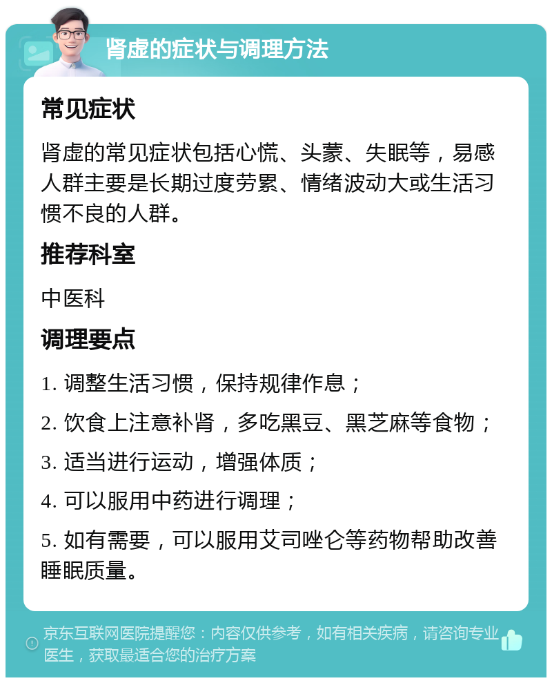 肾虚的症状与调理方法 常见症状 肾虚的常见症状包括心慌、头蒙、失眠等，易感人群主要是长期过度劳累、情绪波动大或生活习惯不良的人群。 推荐科室 中医科 调理要点 1. 调整生活习惯，保持规律作息； 2. 饮食上注意补肾，多吃黑豆、黑芝麻等食物； 3. 适当进行运动，增强体质； 4. 可以服用中药进行调理； 5. 如有需要，可以服用艾司唑仑等药物帮助改善睡眠质量。