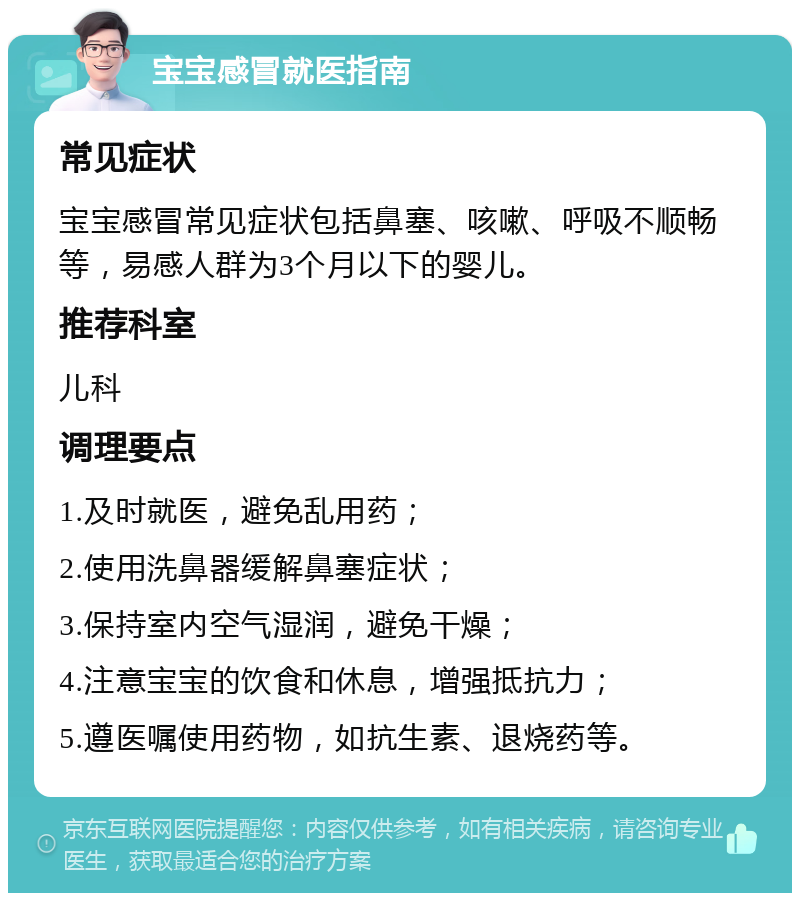 宝宝感冒就医指南 常见症状 宝宝感冒常见症状包括鼻塞、咳嗽、呼吸不顺畅等，易感人群为3个月以下的婴儿。 推荐科室 儿科 调理要点 1.及时就医，避免乱用药； 2.使用洗鼻器缓解鼻塞症状； 3.保持室内空气湿润，避免干燥； 4.注意宝宝的饮食和休息，增强抵抗力； 5.遵医嘱使用药物，如抗生素、退烧药等。