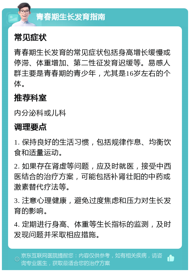 青春期生长发育指南 常见症状 青春期生长发育的常见症状包括身高增长缓慢或停滞、体重增加、第二性征发育迟缓等。易感人群主要是青春期的青少年，尤其是16岁左右的个体。 推荐科室 内分泌科或儿科 调理要点 1. 保持良好的生活习惯，包括规律作息、均衡饮食和适量运动。 2. 如果存在肾虚等问题，应及时就医，接受中西医结合的治疗方案，可能包括补肾壮阳的中药或激素替代疗法等。 3. 注意心理健康，避免过度焦虑和压力对生长发育的影响。 4. 定期进行身高、体重等生长指标的监测，及时发现问题并采取相应措施。