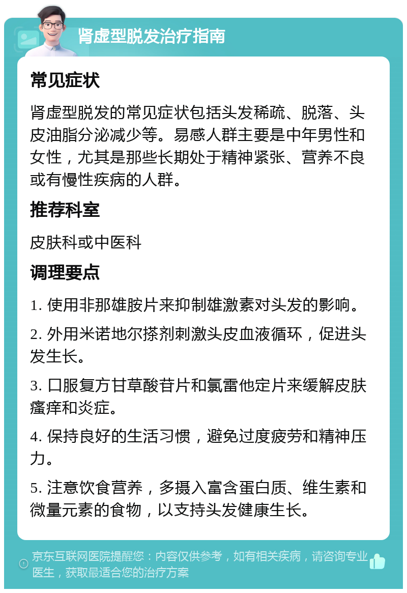 肾虚型脱发治疗指南 常见症状 肾虚型脱发的常见症状包括头发稀疏、脱落、头皮油脂分泌减少等。易感人群主要是中年男性和女性，尤其是那些长期处于精神紧张、营养不良或有慢性疾病的人群。 推荐科室 皮肤科或中医科 调理要点 1. 使用非那雄胺片来抑制雄激素对头发的影响。 2. 外用米诺地尔搽剂刺激头皮血液循环，促进头发生长。 3. 口服复方甘草酸苷片和氯雷他定片来缓解皮肤瘙痒和炎症。 4. 保持良好的生活习惯，避免过度疲劳和精神压力。 5. 注意饮食营养，多摄入富含蛋白质、维生素和微量元素的食物，以支持头发健康生长。