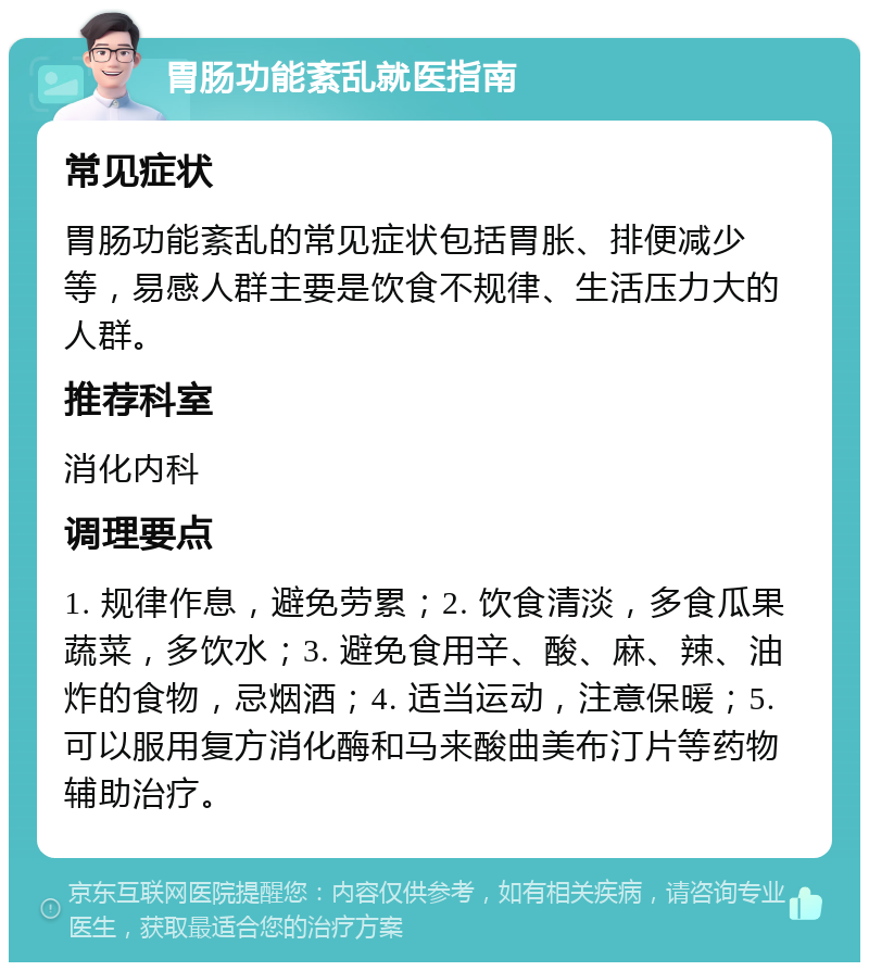 胃肠功能紊乱就医指南 常见症状 胃肠功能紊乱的常见症状包括胃胀、排便减少等，易感人群主要是饮食不规律、生活压力大的人群。 推荐科室 消化内科 调理要点 1. 规律作息，避免劳累；2. 饮食清淡，多食瓜果蔬菜，多饮水；3. 避免食用辛、酸、麻、辣、油炸的食物，忌烟酒；4. 适当运动，注意保暖；5. 可以服用复方消化酶和马来酸曲美布汀片等药物辅助治疗。