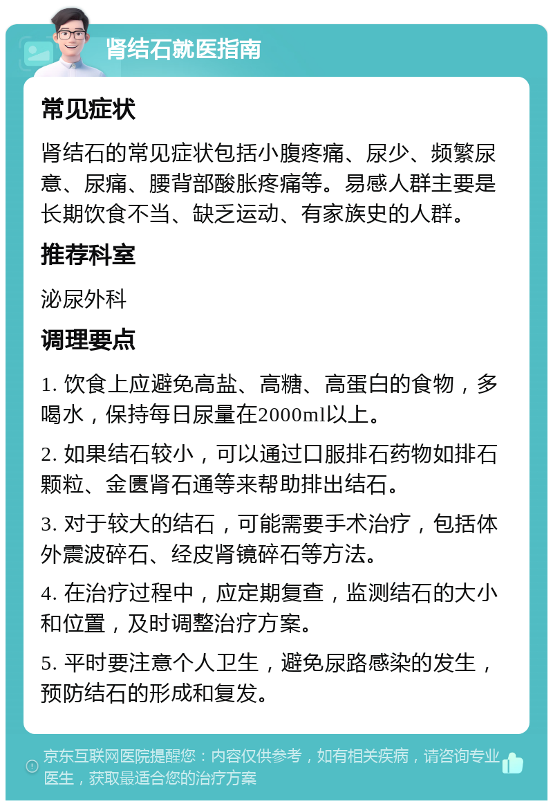 肾结石就医指南 常见症状 肾结石的常见症状包括小腹疼痛、尿少、频繁尿意、尿痛、腰背部酸胀疼痛等。易感人群主要是长期饮食不当、缺乏运动、有家族史的人群。 推荐科室 泌尿外科 调理要点 1. 饮食上应避免高盐、高糖、高蛋白的食物，多喝水，保持每日尿量在2000ml以上。 2. 如果结石较小，可以通过口服排石药物如排石颗粒、金匮肾石通等来帮助排出结石。 3. 对于较大的结石，可能需要手术治疗，包括体外震波碎石、经皮肾镜碎石等方法。 4. 在治疗过程中，应定期复查，监测结石的大小和位置，及时调整治疗方案。 5. 平时要注意个人卫生，避免尿路感染的发生，预防结石的形成和复发。