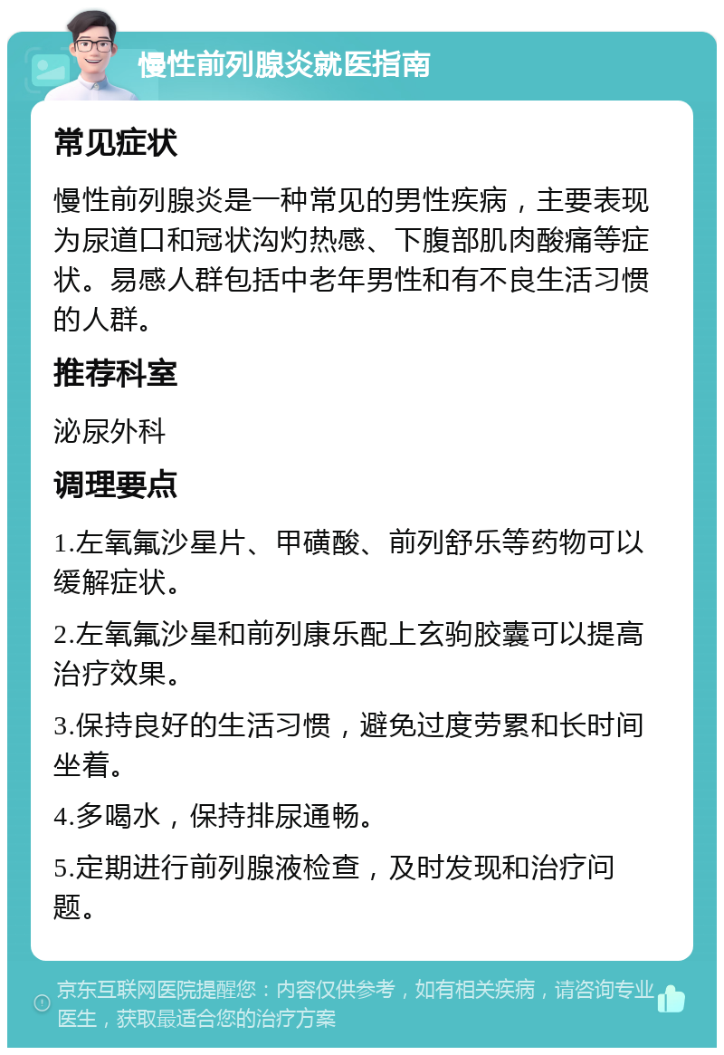 慢性前列腺炎就医指南 常见症状 慢性前列腺炎是一种常见的男性疾病，主要表现为尿道口和冠状沟灼热感、下腹部肌肉酸痛等症状。易感人群包括中老年男性和有不良生活习惯的人群。 推荐科室 泌尿外科 调理要点 1.左氧氟沙星片、甲磺酸、前列舒乐等药物可以缓解症状。 2.左氧氟沙星和前列康乐配上玄驹胶囊可以提高治疗效果。 3.保持良好的生活习惯，避免过度劳累和长时间坐着。 4.多喝水，保持排尿通畅。 5.定期进行前列腺液检查，及时发现和治疗问题。