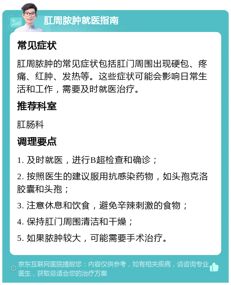 肛周脓肿就医指南 常见症状 肛周脓肿的常见症状包括肛门周围出现硬包、疼痛、红肿、发热等。这些症状可能会影响日常生活和工作，需要及时就医治疗。 推荐科室 肛肠科 调理要点 1. 及时就医，进行B超检查和确诊； 2. 按照医生的建议服用抗感染药物，如头孢克洛胶囊和头孢； 3. 注意休息和饮食，避免辛辣刺激的食物； 4. 保持肛门周围清洁和干燥； 5. 如果脓肿较大，可能需要手术治疗。