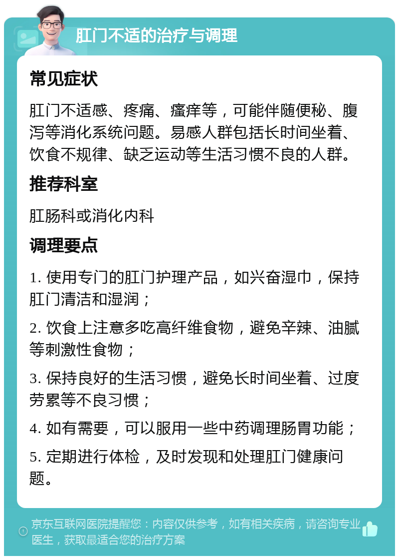 肛门不适的治疗与调理 常见症状 肛门不适感、疼痛、瘙痒等，可能伴随便秘、腹泻等消化系统问题。易感人群包括长时间坐着、饮食不规律、缺乏运动等生活习惯不良的人群。 推荐科室 肛肠科或消化内科 调理要点 1. 使用专门的肛门护理产品，如兴奋湿巾，保持肛门清洁和湿润； 2. 饮食上注意多吃高纤维食物，避免辛辣、油腻等刺激性食物； 3. 保持良好的生活习惯，避免长时间坐着、过度劳累等不良习惯； 4. 如有需要，可以服用一些中药调理肠胃功能； 5. 定期进行体检，及时发现和处理肛门健康问题。