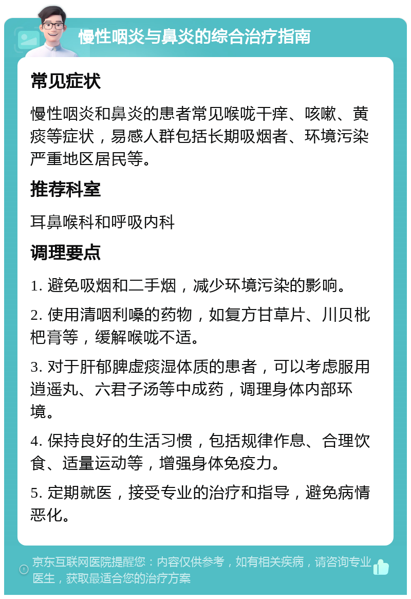 慢性咽炎与鼻炎的综合治疗指南 常见症状 慢性咽炎和鼻炎的患者常见喉咙干痒、咳嗽、黄痰等症状，易感人群包括长期吸烟者、环境污染严重地区居民等。 推荐科室 耳鼻喉科和呼吸内科 调理要点 1. 避免吸烟和二手烟，减少环境污染的影响。 2. 使用清咽利嗓的药物，如复方甘草片、川贝枇杷膏等，缓解喉咙不适。 3. 对于肝郁脾虚痰湿体质的患者，可以考虑服用逍遥丸、六君子汤等中成药，调理身体内部环境。 4. 保持良好的生活习惯，包括规律作息、合理饮食、适量运动等，增强身体免疫力。 5. 定期就医，接受专业的治疗和指导，避免病情恶化。