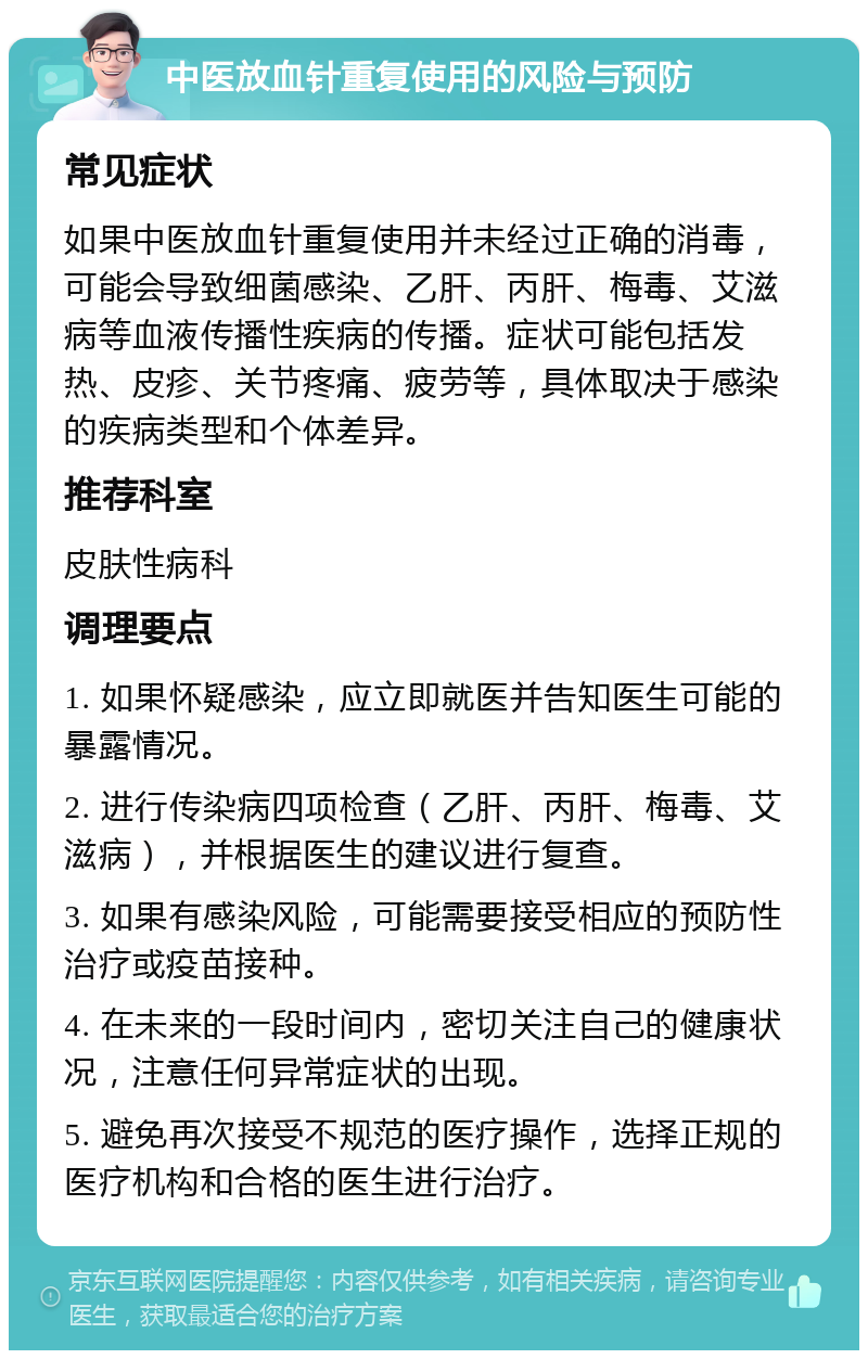 中医放血针重复使用的风险与预防 常见症状 如果中医放血针重复使用并未经过正确的消毒，可能会导致细菌感染、乙肝、丙肝、梅毒、艾滋病等血液传播性疾病的传播。症状可能包括发热、皮疹、关节疼痛、疲劳等，具体取决于感染的疾病类型和个体差异。 推荐科室 皮肤性病科 调理要点 1. 如果怀疑感染，应立即就医并告知医生可能的暴露情况。 2. 进行传染病四项检查（乙肝、丙肝、梅毒、艾滋病），并根据医生的建议进行复查。 3. 如果有感染风险，可能需要接受相应的预防性治疗或疫苗接种。 4. 在未来的一段时间内，密切关注自己的健康状况，注意任何异常症状的出现。 5. 避免再次接受不规范的医疗操作，选择正规的医疗机构和合格的医生进行治疗。