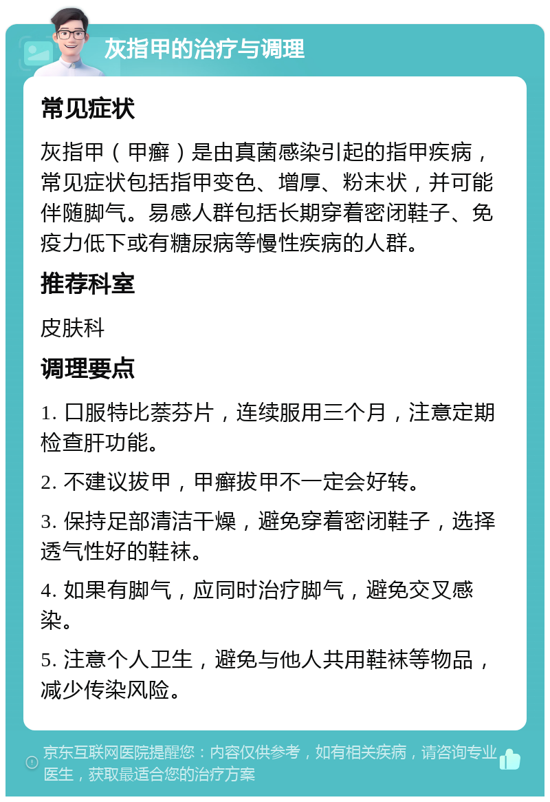 灰指甲的治疗与调理 常见症状 灰指甲（甲癣）是由真菌感染引起的指甲疾病，常见症状包括指甲变色、增厚、粉末状，并可能伴随脚气。易感人群包括长期穿着密闭鞋子、免疫力低下或有糖尿病等慢性疾病的人群。 推荐科室 皮肤科 调理要点 1. 口服特比萘芬片，连续服用三个月，注意定期检查肝功能。 2. 不建议拔甲，甲癣拔甲不一定会好转。 3. 保持足部清洁干燥，避免穿着密闭鞋子，选择透气性好的鞋袜。 4. 如果有脚气，应同时治疗脚气，避免交叉感染。 5. 注意个人卫生，避免与他人共用鞋袜等物品，减少传染风险。