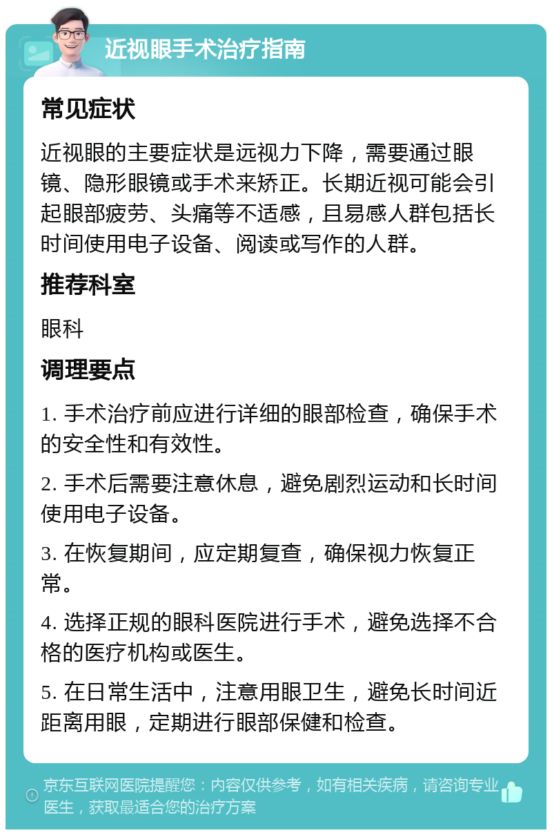 近视眼手术治疗指南 常见症状 近视眼的主要症状是远视力下降，需要通过眼镜、隐形眼镜或手术来矫正。长期近视可能会引起眼部疲劳、头痛等不适感，且易感人群包括长时间使用电子设备、阅读或写作的人群。 推荐科室 眼科 调理要点 1. 手术治疗前应进行详细的眼部检查，确保手术的安全性和有效性。 2. 手术后需要注意休息，避免剧烈运动和长时间使用电子设备。 3. 在恢复期间，应定期复查，确保视力恢复正常。 4. 选择正规的眼科医院进行手术，避免选择不合格的医疗机构或医生。 5. 在日常生活中，注意用眼卫生，避免长时间近距离用眼，定期进行眼部保健和检查。