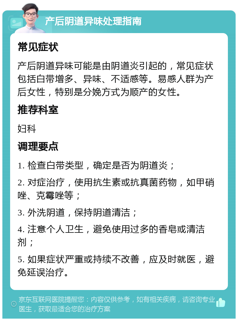 产后阴道异味处理指南 常见症状 产后阴道异味可能是由阴道炎引起的，常见症状包括白带增多、异味、不适感等。易感人群为产后女性，特别是分娩方式为顺产的女性。 推荐科室 妇科 调理要点 1. 检查白带类型，确定是否为阴道炎； 2. 对症治疗，使用抗生素或抗真菌药物，如甲硝唑、克霉唑等； 3. 外洗阴道，保持阴道清洁； 4. 注意个人卫生，避免使用过多的香皂或清洁剂； 5. 如果症状严重或持续不改善，应及时就医，避免延误治疗。