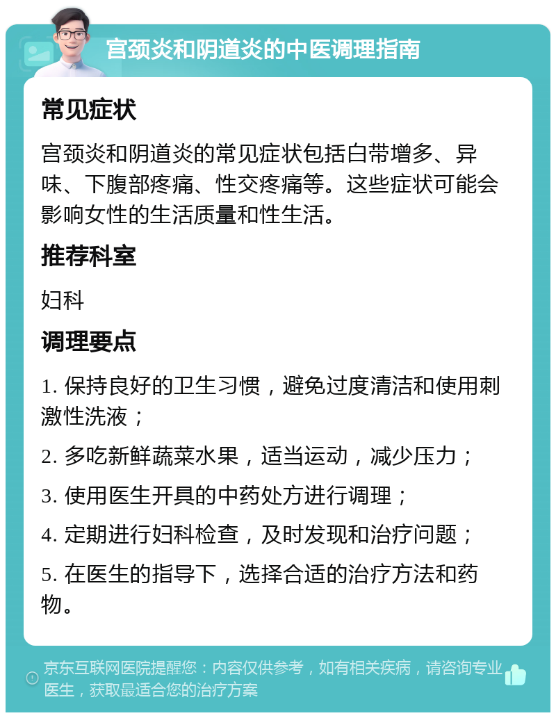 宫颈炎和阴道炎的中医调理指南 常见症状 宫颈炎和阴道炎的常见症状包括白带增多、异味、下腹部疼痛、性交疼痛等。这些症状可能会影响女性的生活质量和性生活。 推荐科室 妇科 调理要点 1. 保持良好的卫生习惯，避免过度清洁和使用刺激性洗液； 2. 多吃新鲜蔬菜水果，适当运动，减少压力； 3. 使用医生开具的中药处方进行调理； 4. 定期进行妇科检查，及时发现和治疗问题； 5. 在医生的指导下，选择合适的治疗方法和药物。