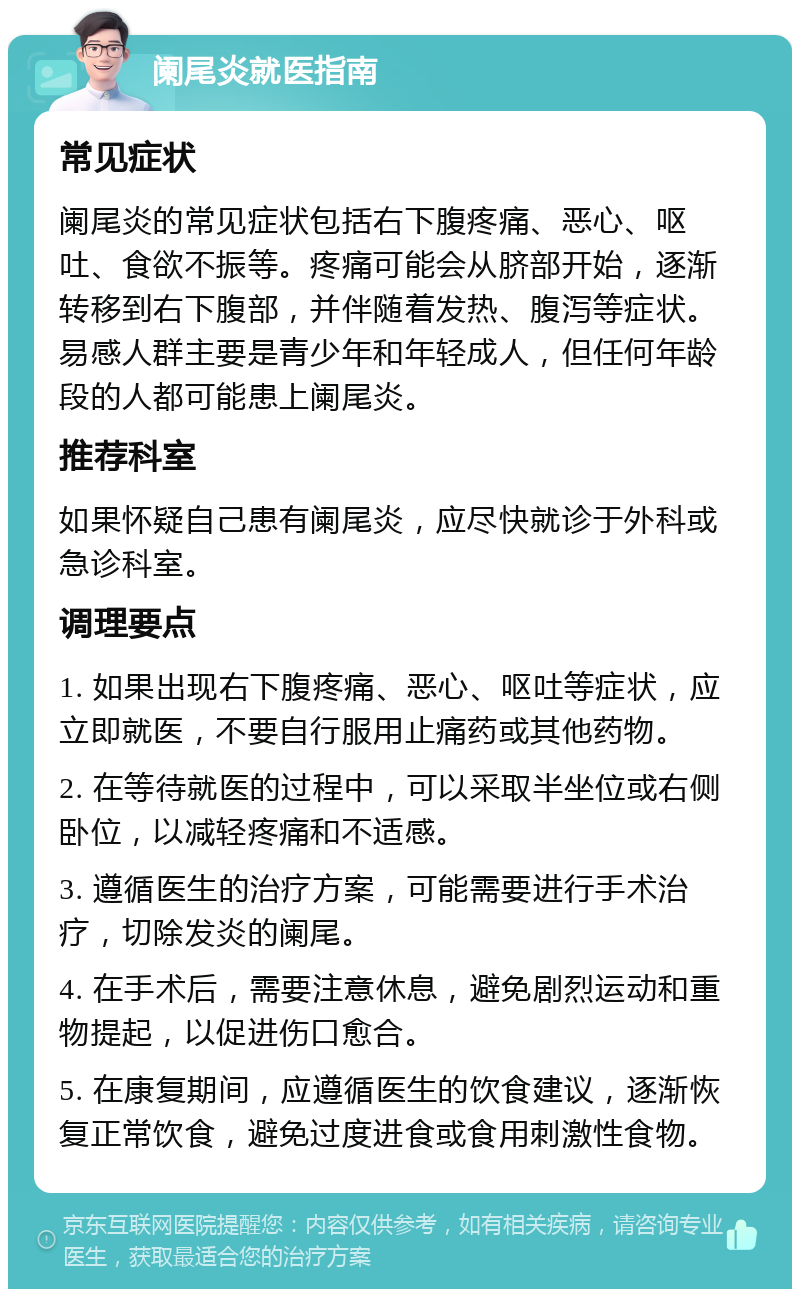 阑尾炎就医指南 常见症状 阑尾炎的常见症状包括右下腹疼痛、恶心、呕吐、食欲不振等。疼痛可能会从脐部开始，逐渐转移到右下腹部，并伴随着发热、腹泻等症状。易感人群主要是青少年和年轻成人，但任何年龄段的人都可能患上阑尾炎。 推荐科室 如果怀疑自己患有阑尾炎，应尽快就诊于外科或急诊科室。 调理要点 1. 如果出现右下腹疼痛、恶心、呕吐等症状，应立即就医，不要自行服用止痛药或其他药物。 2. 在等待就医的过程中，可以采取半坐位或右侧卧位，以减轻疼痛和不适感。 3. 遵循医生的治疗方案，可能需要进行手术治疗，切除发炎的阑尾。 4. 在手术后，需要注意休息，避免剧烈运动和重物提起，以促进伤口愈合。 5. 在康复期间，应遵循医生的饮食建议，逐渐恢复正常饮食，避免过度进食或食用刺激性食物。