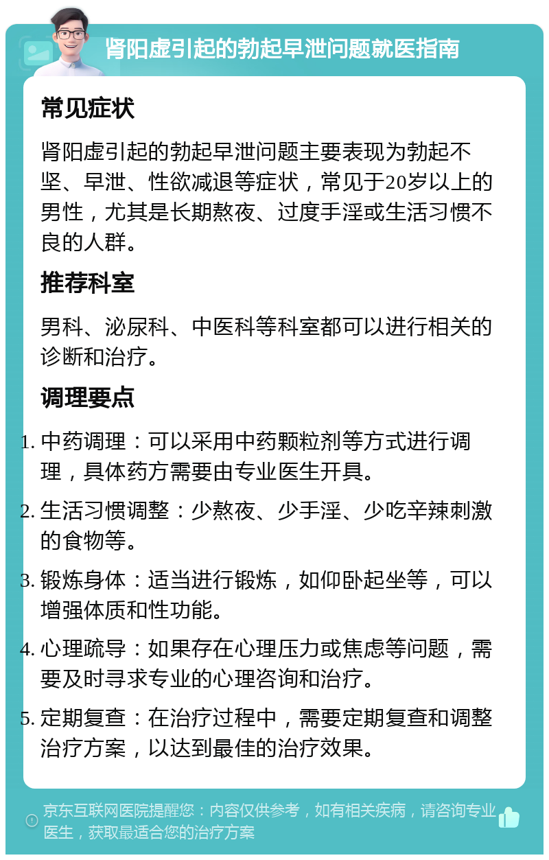 肾阳虚引起的勃起早泄问题就医指南 常见症状 肾阳虚引起的勃起早泄问题主要表现为勃起不坚、早泄、性欲减退等症状，常见于20岁以上的男性，尤其是长期熬夜、过度手淫或生活习惯不良的人群。 推荐科室 男科、泌尿科、中医科等科室都可以进行相关的诊断和治疗。 调理要点 中药调理：可以采用中药颗粒剂等方式进行调理，具体药方需要由专业医生开具。 生活习惯调整：少熬夜、少手淫、少吃辛辣刺激的食物等。 锻炼身体：适当进行锻炼，如仰卧起坐等，可以增强体质和性功能。 心理疏导：如果存在心理压力或焦虑等问题，需要及时寻求专业的心理咨询和治疗。 定期复查：在治疗过程中，需要定期复查和调整治疗方案，以达到最佳的治疗效果。