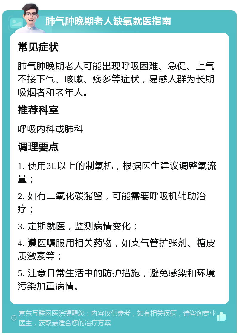 肺气肿晚期老人缺氧就医指南 常见症状 肺气肿晚期老人可能出现呼吸困难、急促、上气不接下气、咳嗽、痰多等症状，易感人群为长期吸烟者和老年人。 推荐科室 呼吸内科或肺科 调理要点 1. 使用3L以上的制氧机，根据医生建议调整氧流量； 2. 如有二氧化碳潴留，可能需要呼吸机辅助治疗； 3. 定期就医，监测病情变化； 4. 遵医嘱服用相关药物，如支气管扩张剂、糖皮质激素等； 5. 注意日常生活中的防护措施，避免感染和环境污染加重病情。