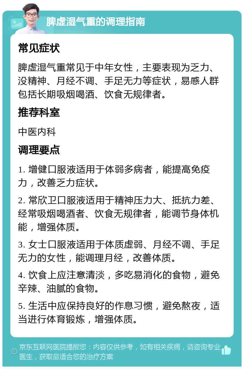 脾虚湿气重的调理指南 常见症状 脾虚湿气重常见于中年女性，主要表现为乏力、没精神、月经不调、手足无力等症状，易感人群包括长期吸烟喝酒、饮食无规律者。 推荐科室 中医内科 调理要点 1. 增健口服液适用于体弱多病者，能提高免疫力，改善乏力症状。 2. 常欣卫口服液适用于精神压力大、抵抗力差、经常吸烟喝酒者、饮食无规律者，能调节身体机能，增强体质。 3. 女士口服液适用于体质虚弱、月经不调、手足无力的女性，能调理月经，改善体质。 4. 饮食上应注意清淡，多吃易消化的食物，避免辛辣、油腻的食物。 5. 生活中应保持良好的作息习惯，避免熬夜，适当进行体育锻炼，增强体质。