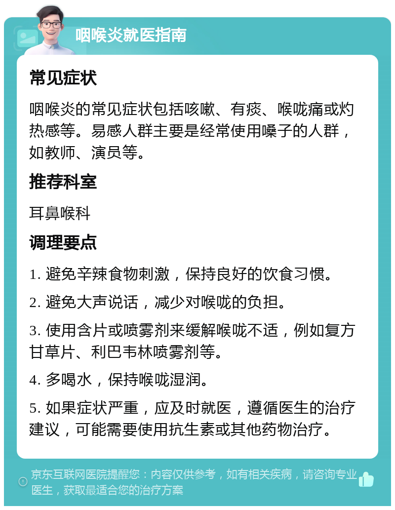 咽喉炎就医指南 常见症状 咽喉炎的常见症状包括咳嗽、有痰、喉咙痛或灼热感等。易感人群主要是经常使用嗓子的人群，如教师、演员等。 推荐科室 耳鼻喉科 调理要点 1. 避免辛辣食物刺激，保持良好的饮食习惯。 2. 避免大声说话，减少对喉咙的负担。 3. 使用含片或喷雾剂来缓解喉咙不适，例如复方甘草片、利巴韦林喷雾剂等。 4. 多喝水，保持喉咙湿润。 5. 如果症状严重，应及时就医，遵循医生的治疗建议，可能需要使用抗生素或其他药物治疗。