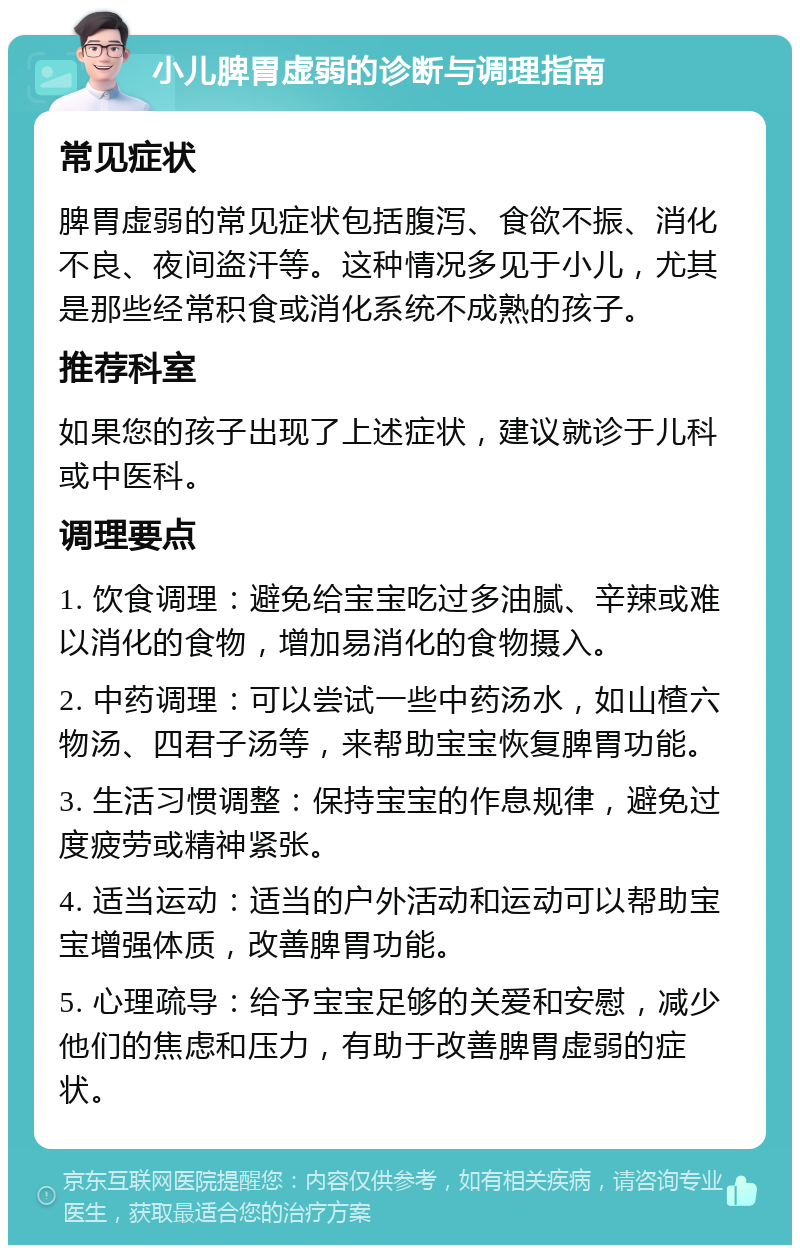 小儿脾胃虚弱的诊断与调理指南 常见症状 脾胃虚弱的常见症状包括腹泻、食欲不振、消化不良、夜间盗汗等。这种情况多见于小儿，尤其是那些经常积食或消化系统不成熟的孩子。 推荐科室 如果您的孩子出现了上述症状，建议就诊于儿科或中医科。 调理要点 1. 饮食调理：避免给宝宝吃过多油腻、辛辣或难以消化的食物，增加易消化的食物摄入。 2. 中药调理：可以尝试一些中药汤水，如山楂六物汤、四君子汤等，来帮助宝宝恢复脾胃功能。 3. 生活习惯调整：保持宝宝的作息规律，避免过度疲劳或精神紧张。 4. 适当运动：适当的户外活动和运动可以帮助宝宝增强体质，改善脾胃功能。 5. 心理疏导：给予宝宝足够的关爱和安慰，减少他们的焦虑和压力，有助于改善脾胃虚弱的症状。