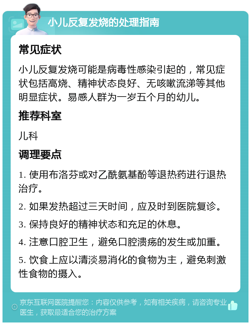 小儿反复发烧的处理指南 常见症状 小儿反复发烧可能是病毒性感染引起的，常见症状包括高烧、精神状态良好、无咳嗽流涕等其他明显症状。易感人群为一岁五个月的幼儿。 推荐科室 儿科 调理要点 1. 使用布洛芬或对乙酰氨基酚等退热药进行退热治疗。 2. 如果发热超过三天时间，应及时到医院复诊。 3. 保持良好的精神状态和充足的休息。 4. 注意口腔卫生，避免口腔溃疡的发生或加重。 5. 饮食上应以清淡易消化的食物为主，避免刺激性食物的摄入。