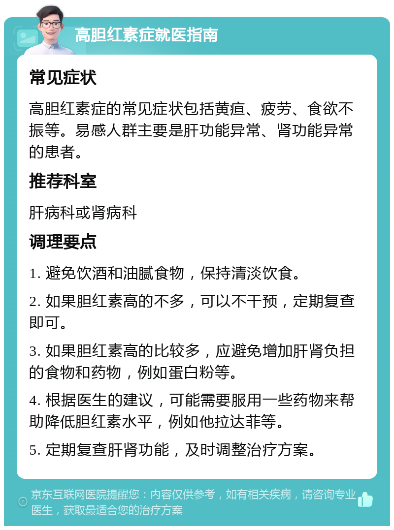 高胆红素症就医指南 常见症状 高胆红素症的常见症状包括黄疸、疲劳、食欲不振等。易感人群主要是肝功能异常、肾功能异常的患者。 推荐科室 肝病科或肾病科 调理要点 1. 避免饮酒和油腻食物，保持清淡饮食。 2. 如果胆红素高的不多，可以不干预，定期复查即可。 3. 如果胆红素高的比较多，应避免增加肝肾负担的食物和药物，例如蛋白粉等。 4. 根据医生的建议，可能需要服用一些药物来帮助降低胆红素水平，例如他拉达菲等。 5. 定期复查肝肾功能，及时调整治疗方案。