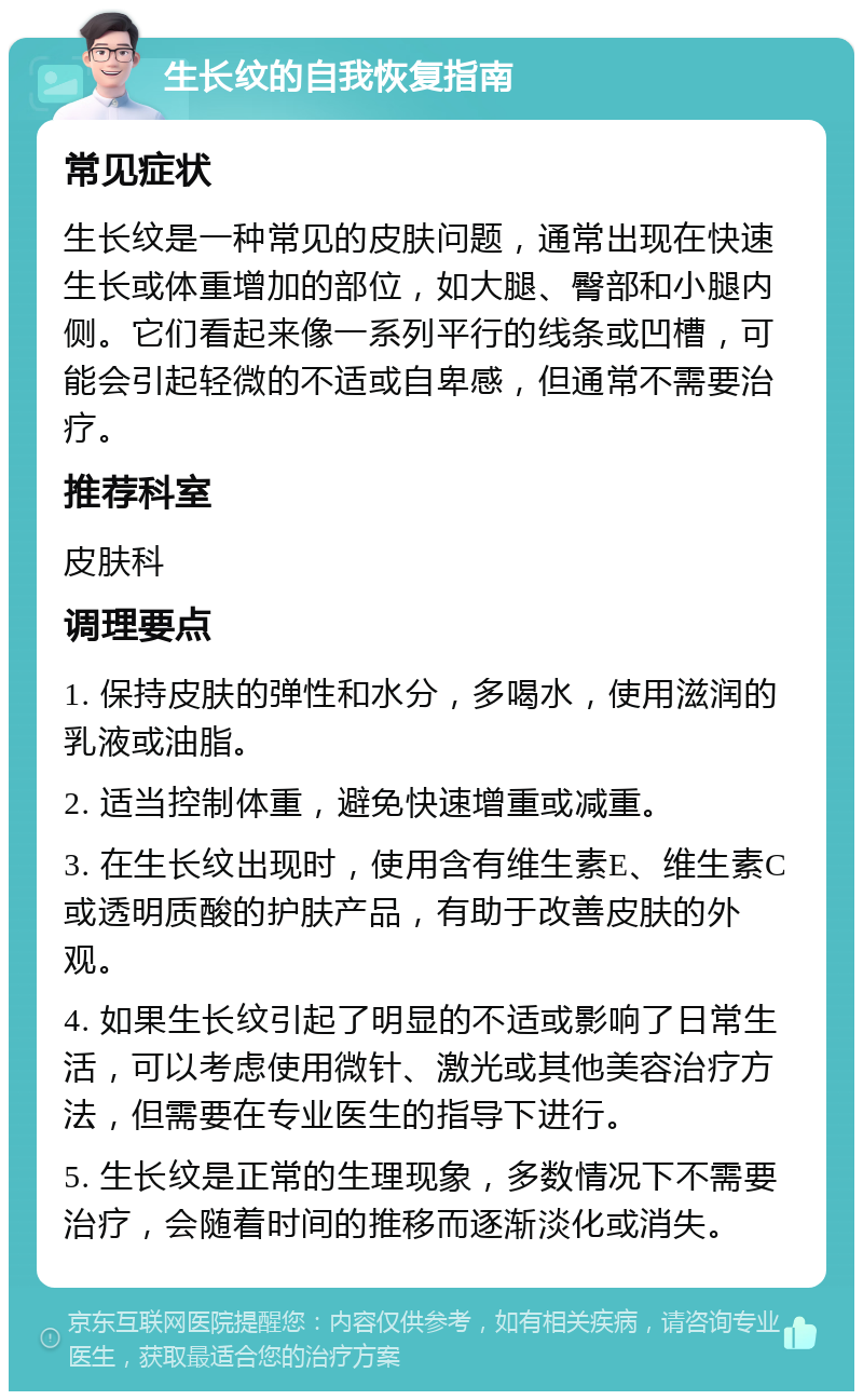 生长纹的自我恢复指南 常见症状 生长纹是一种常见的皮肤问题，通常出现在快速生长或体重增加的部位，如大腿、臀部和小腿内侧。它们看起来像一系列平行的线条或凹槽，可能会引起轻微的不适或自卑感，但通常不需要治疗。 推荐科室 皮肤科 调理要点 1. 保持皮肤的弹性和水分，多喝水，使用滋润的乳液或油脂。 2. 适当控制体重，避免快速增重或减重。 3. 在生长纹出现时，使用含有维生素E、维生素C或透明质酸的护肤产品，有助于改善皮肤的外观。 4. 如果生长纹引起了明显的不适或影响了日常生活，可以考虑使用微针、激光或其他美容治疗方法，但需要在专业医生的指导下进行。 5. 生长纹是正常的生理现象，多数情况下不需要治疗，会随着时间的推移而逐渐淡化或消失。