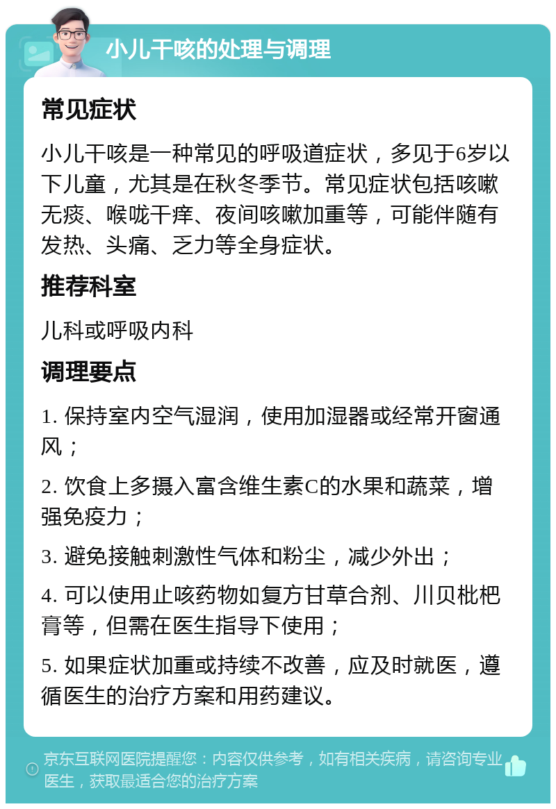 小儿干咳的处理与调理 常见症状 小儿干咳是一种常见的呼吸道症状，多见于6岁以下儿童，尤其是在秋冬季节。常见症状包括咳嗽无痰、喉咙干痒、夜间咳嗽加重等，可能伴随有发热、头痛、乏力等全身症状。 推荐科室 儿科或呼吸内科 调理要点 1. 保持室内空气湿润，使用加湿器或经常开窗通风； 2. 饮食上多摄入富含维生素C的水果和蔬菜，增强免疫力； 3. 避免接触刺激性气体和粉尘，减少外出； 4. 可以使用止咳药物如复方甘草合剂、川贝枇杷膏等，但需在医生指导下使用； 5. 如果症状加重或持续不改善，应及时就医，遵循医生的治疗方案和用药建议。