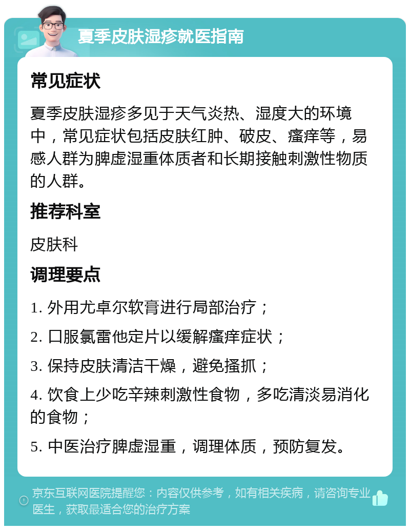 夏季皮肤湿疹就医指南 常见症状 夏季皮肤湿疹多见于天气炎热、湿度大的环境中，常见症状包括皮肤红肿、破皮、瘙痒等，易感人群为脾虚湿重体质者和长期接触刺激性物质的人群。 推荐科室 皮肤科 调理要点 1. 外用尤卓尔软膏进行局部治疗； 2. 口服氯雷他定片以缓解瘙痒症状； 3. 保持皮肤清洁干燥，避免搔抓； 4. 饮食上少吃辛辣刺激性食物，多吃清淡易消化的食物； 5. 中医治疗脾虚湿重，调理体质，预防复发。