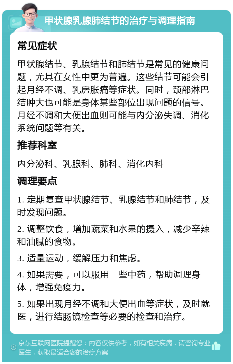 甲状腺乳腺肺结节的治疗与调理指南 常见症状 甲状腺结节、乳腺结节和肺结节是常见的健康问题，尤其在女性中更为普遍。这些结节可能会引起月经不调、乳房胀痛等症状。同时，颈部淋巴结肿大也可能是身体某些部位出现问题的信号。月经不调和大便出血则可能与内分泌失调、消化系统问题等有关。 推荐科室 内分泌科、乳腺科、肺科、消化内科 调理要点 1. 定期复查甲状腺结节、乳腺结节和肺结节，及时发现问题。 2. 调整饮食，增加蔬菜和水果的摄入，减少辛辣和油腻的食物。 3. 适量运动，缓解压力和焦虑。 4. 如果需要，可以服用一些中药，帮助调理身体，增强免疫力。 5. 如果出现月经不调和大便出血等症状，及时就医，进行结肠镜检查等必要的检查和治疗。